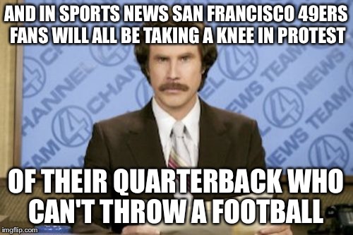 Ron Burgundy Meme | AND IN SPORTS NEWS SAN FRANCISCO 49ERS FANS WILL ALL BE TAKING A KNEE IN PROTEST; OF THEIR QUARTERBACK WHO CAN'T THROW A FOOTBALL | image tagged in memes,ron burgundy | made w/ Imgflip meme maker