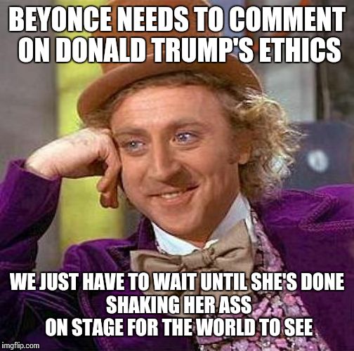 Creepy Condescending Wonka | BEYONCE NEEDS TO COMMENT ON DONALD TRUMP'S ETHICS; WE JUST HAVE TO WAIT UNTIL SHE'S DONE SHAKING HER ASS ON STAGE FOR THE WORLD TO SEE | image tagged in memes,creepy condescending wonka | made w/ Imgflip meme maker