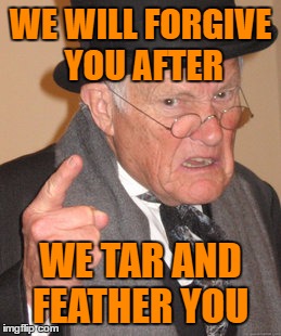 Back In My Day Meme | WE WILL FORGIVE YOU AFTER WE TAR AND FEATHER YOU | image tagged in memes,back in my day | made w/ Imgflip meme maker
