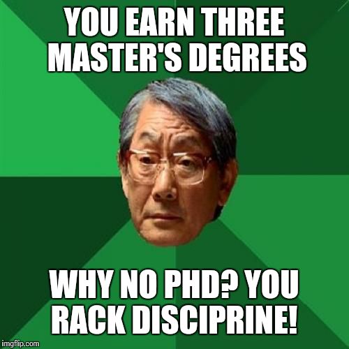 High Expectations Asian Father Meme | YOU EARN THREE MASTER'S DEGREES; WHY NO PHD? YOU RACK DISCIPRINE! | image tagged in memes,high expectations asian father | made w/ Imgflip meme maker