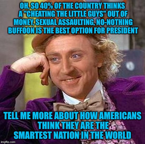 Creepy Condescending Wonka | OH, SO 40% OF THE COUNTRY THINKS A "CHEATING THE LITTLE GUYS" OUT OF MONEY, SEXUAL ASSAULTING, NO-NOTHING BUFFOON IS THE BEST OPTION FOR PRESIDENT; TELL ME MORE ABOUT HOW AMERICANS THINK THEY ARE THE SMARTEST NATION IN THE WORLD | image tagged in memes,creepy condescending wonka | made w/ Imgflip meme maker