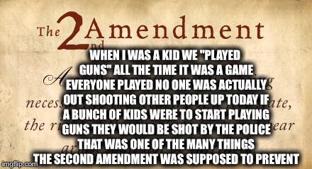 WHEN I WAS A KID WE "PLAYED GUNS" ALL THE TIME IT WAS A GAME EVERYONE PLAYED NO ONE WAS ACTUALLY OUT SHOOTING OTHER PEOPLE UP TODAY IF A BUNCH OF KIDS WERE TO START PLAYING GUNS THEY WOULD BE SHOT BY THE POLICE THAT WAS ONE OF THE MANY THINGS THE SECOND AMENDMENT WAS SUPPOSED TO PREVENT | image tagged in memes,second amendment | made w/ Imgflip meme maker