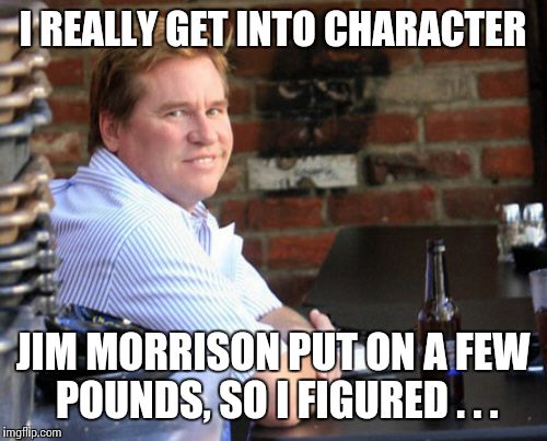 Fat Val Kilmer Meme |  I REALLY GET INTO CHARACTER; JIM MORRISON PUT ON A FEW POUNDS, SO I FIGURED . . . | image tagged in memes,fat val kilmer | made w/ Imgflip meme maker