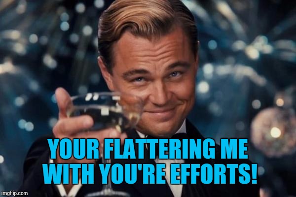 Leonardo Dicaprio Cheers Meme | YOUR FLATTERING ME WITH YOU'RE EFFORTS! | image tagged in memes,leonardo dicaprio cheers | made w/ Imgflip meme maker