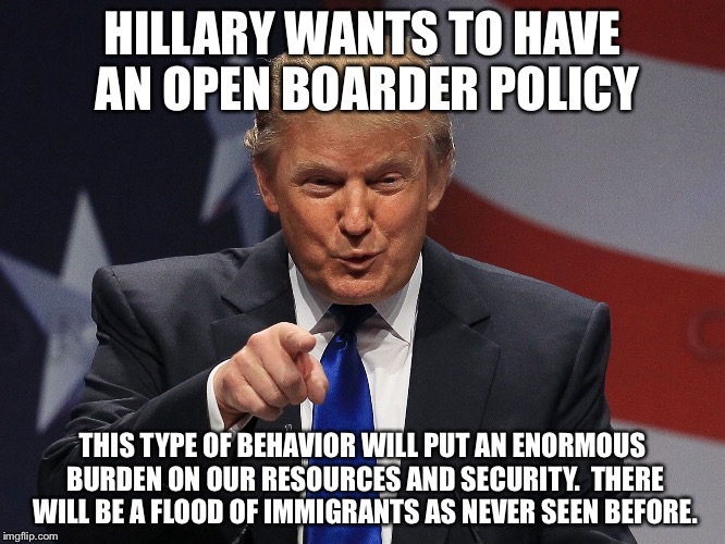 Trump immigration policy | HILLARY WANTS TO HAVE AN OPEN BOARDER POLICY; THIS TYPE OF BEHAVIOR WILL PUT AN ENORMOUS BURDEN ON OUR RESOURCES AND SECURITY.  THERE WILL BE A FLOOD OF IMMIGRANTS AS NEVER SEEN BEFORE. | image tagged in trump immigration policy | made w/ Imgflip meme maker