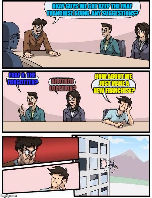 Boardroom Meeting Suggestion | OKAY GUYS WE GOT KEEP THE FNAF FRANCHISE GOING. ANY SUGGESTIONS? FNAF 6: THE FORGOTTEN? HOW ABOUT WE JUST MAKE A NEW FRANCHISE? BROTHER LOCATION? | image tagged in memes,boardroom meeting suggestion | made w/ Imgflip meme maker