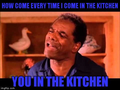 HOW COME EVERY TIME I COME IN THE KITCHEN YOU IN THE KITCHEN | made w/ Imgflip meme maker