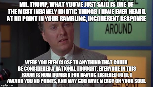 Billy Madison Speech | MR. TRUMP, WHAT YOU'VE JUST SAID IS ONE OF THE MOST INSANELY IDIOTIC THINGS I HAVE EVER HEARD. AT NO POINT IN YOUR RAMBLING, INCOHERENT RESPONSE; WERE YOU EVEN CLOSE TO ANYTHING THAT COULD BE CONSIDERED A RATIONAL THOUGHT. EVERYONE IN THIS ROOM IS NOW DUMBER FOR HAVING LISTENED TO IT. I AWARD YOU NO POINTS, AND MAY GOD HAVE MERCY ON YOUR SOUL. | image tagged in billy madison speech,PoliticalHumor | made w/ Imgflip meme maker