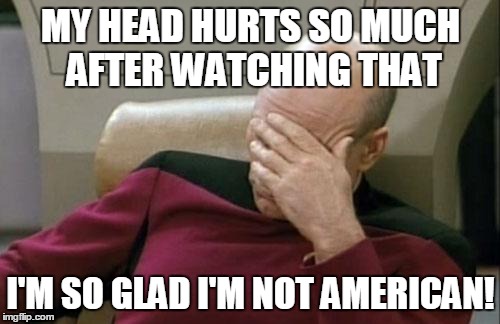 Captain Picard Facepalm Meme | MY HEAD HURTS SO MUCH AFTER WATCHING THAT I'M SO GLAD I'M NOT AMERICAN! | image tagged in memes,captain picard facepalm | made w/ Imgflip meme maker