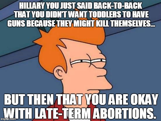 Futurama Fry Meme | HILLARY YOU JUST SAID BACK-TO-BACK THAT YOU DIDN'T WANT TODDLERS TO HAVE GUNS BECAUSE THEY MIGHT KILL THEMSELVES... BUT THEN THAT YOU ARE OK | image tagged in memes,futurama fry | made w/ Imgflip meme maker