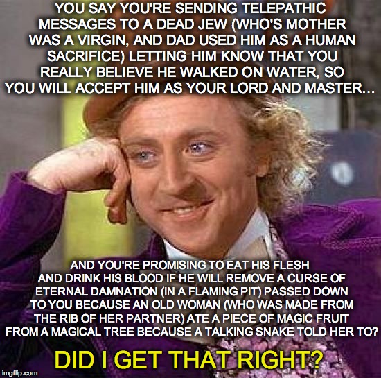 Explain Christianity Again, Please? | YOU SAY YOU'RE SENDING TELEPATHIC MESSAGES TO A DEAD JEW (WHO'S MOTHER WAS A VIRGIN, AND DAD USED HIM AS A HUMAN SACRIFICE) LETTING HIM KNOW THAT YOU REALLY BELIEVE HE WALKED ON WATER, SO YOU WILL ACCEPT HIM AS YOUR LORD AND MASTER…; AND YOU'RE PROMISING TO EAT HIS FLESH AND DRINK HIS BLOOD IF HE WILL REMOVE A CURSE OF ETERNAL DAMNATION (IN A FLAMING PIT) PASSED DOWN TO YOU BECAUSE AN OLD WOMAN (WHO WAS MADE FROM THE RIB OF HER PARTNER) ATE A PIECE OF MAGIC FRUIT FROM A MAGICAL TREE BECAUSE A TALKING SNAKE TOLD HER TO? DID I GET THAT RIGHT? | image tagged in christianity,christian,bible,holy bible | made w/ Imgflip meme maker