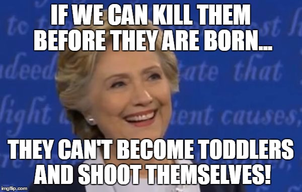 hillary smile | IF WE CAN KILL THEM BEFORE THEY ARE BORN... THEY CAN'T BECOME TODDLERS AND SHOOT THEMSELVES! | image tagged in hillary smile | made w/ Imgflip meme maker