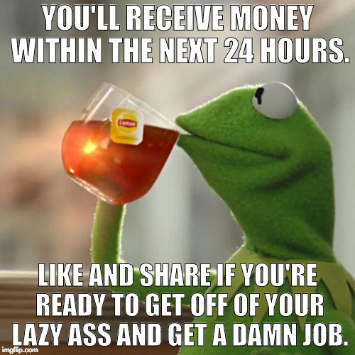 But That's None Of My Business | YOU'LL RECEIVE MONEY WITHIN THE NEXT 24 HOURS. LIKE AND SHARE IF YOU'RE READY TO GET OFF OF YOUR LAZY ASS AND GET A DAMN JOB. | image tagged in memes,but thats none of my business,kermit the frog | made w/ Imgflip meme maker