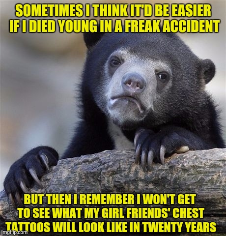 Confession Bear Meme | SOMETIMES I THINK IT'D BE EASIER IF I DIED YOUNG IN A FREAK ACCIDENT; BUT THEN I REMEMBER I WON'T GET TO SEE WHAT MY GIRL FRIENDS' CHEST TATTOOS WILL LOOK LIKE IN TWENTY YEARS | image tagged in memes,confession bear | made w/ Imgflip meme maker
