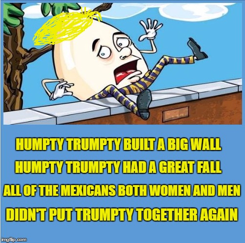 Humpty Trumpty | HUMPTY TRUMPTY BUILT A BIG WALL; HUMPTY TRUMPTY HAD A GREAT FALL; ALL OF THE MEXICANS BOTH WOMEN AND MEN; DIDN'T PUT TRUMPTY TOGETHER AGAIN | image tagged in memes,trump,donald trump,humpty dumpty,humpty | made w/ Imgflip meme maker