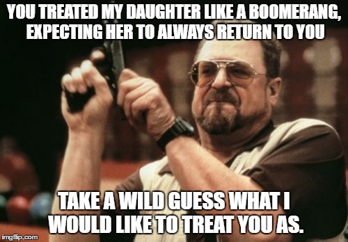Am I The Only One Around Here | YOU TREATED MY DAUGHTER LIKE A BOOMERANG, EXPECTING HER TO ALWAYS RETURN TO YOU; TAKE A WILD GUESS WHAT I WOULD LIKE TO TREAT YOU AS. | image tagged in memes,am i the only one around here | made w/ Imgflip meme maker