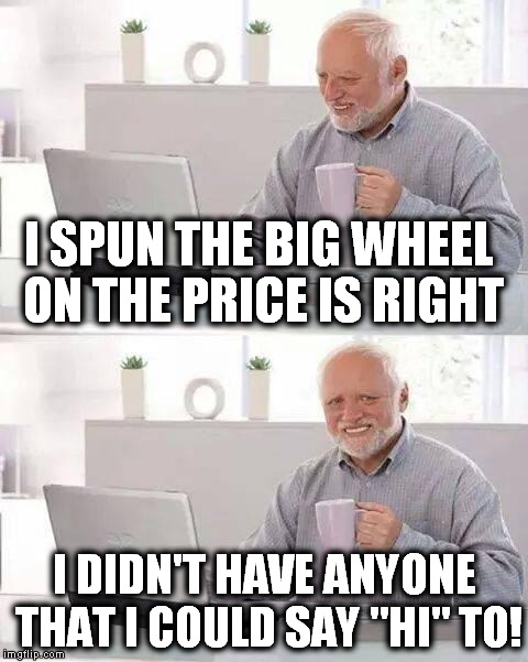 Drew Carey didn't care either! | I SPUN THE BIG WHEEL ON THE PRICE IS RIGHT; I DIDN'T HAVE ANYONE THAT I COULD SAY "HI" TO! | image tagged in memes,hide the pain harold,the price is right,drew carey | made w/ Imgflip meme maker