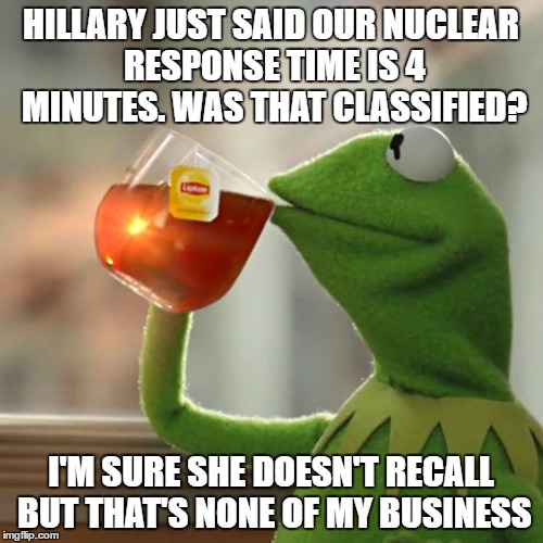 But That's None Of My Business Meme | HILLARY JUST SAID OUR NUCLEAR RESPONSE TIME IS 4 MINUTES. WAS THAT CLASSIFIED? I'M SURE SHE DOESN'T RECALL BUT THAT'S NONE OF MY BUSINESS | image tagged in memes,but thats none of my business,kermit the frog | made w/ Imgflip meme maker