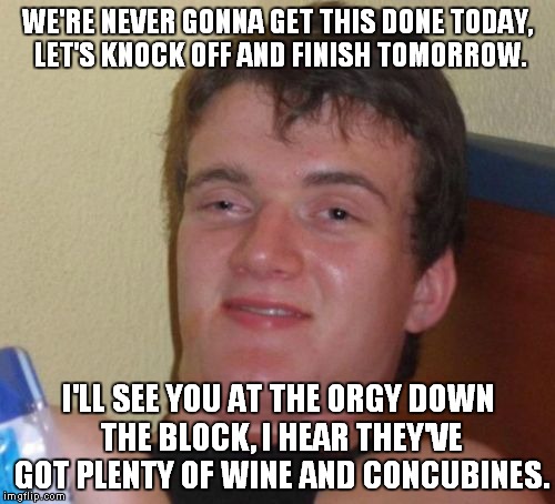 10 Guy Meme | WE'RE NEVER GONNA GET THIS DONE TODAY, LET'S KNOCK OFF AND FINISH TOMORROW. I'LL SEE YOU AT THE ORGY DOWN THE BLOCK, I HEAR THEY'VE GOT PLEN | image tagged in memes,10 guy | made w/ Imgflip meme maker