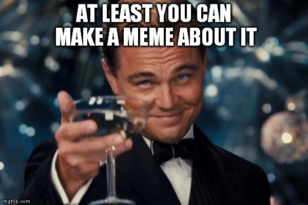 Leonardo Dicaprio Cheers Meme | AT LEAST YOU CAN MAKE A MEME ABOUT IT | image tagged in memes,leonardo dicaprio cheers | made w/ Imgflip meme maker