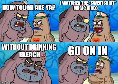 How Tough Are You | I WATCHED THE "SWEATSHIRT" MUSIC VIDEO.
                                SO; HOW TOUGH ARE YA? WITHOUT DRINKING BLEACH; GO ON IN | image tagged in memes,how tough are you | made w/ Imgflip meme maker