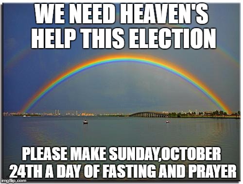 Double Rainbow | WE NEED HEAVEN'S HELP THIS ELECTION; PLEASE MAKE SUNDAY,OCTOBER 24TH A DAY OF FASTING AND PRAYER | image tagged in double rainbow | made w/ Imgflip meme maker