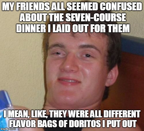 with a side serving of herb | MY FRIENDS ALL SEEMED CONFUSED ABOUT THE SEVEN-COURSE DINNER I LAID OUT FOR THEM; I MEAN, LIKE, THEY WERE ALL DIFFERENT FLAVOR BAGS OF DORITOS I PUT OUT | image tagged in memes,10 guy | made w/ Imgflip meme maker
