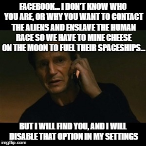 Liam Neeson Taken Meme | FACEBOOK... I DON'T KNOW WHO YOU ARE, OR WHY YOU WANT TO CONTACT THE ALIENS AND ENSLAVE THE HUMAN RACE SO WE HAVE TO MINE CHEESE ON THE MOON TO FUEL THEIR SPACESHIPS... BUT I WILL FIND YOU, AND I WILL DISABLE THAT OPTION IN MY SETTINGS | image tagged in memes,liam neeson taken | made w/ Imgflip meme maker