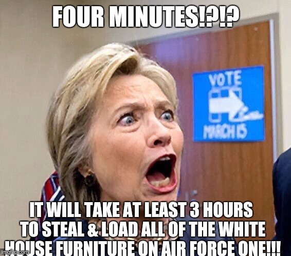 Hillary Triggered | FOUR MINUTES!?!? IT WILL TAKE AT LEAST 3 HOURS TO STEAL & LOAD ALL OF THE WHITE HOUSE FURNITURE ON AIR FORCE ONE!!! | image tagged in hillary triggered | made w/ Imgflip meme maker