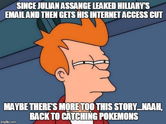 Futurama Fry Meme | SINCE JULIAN ASSANGE LEAKED HILLARY'S EMAIL AND THEN GETS HIS INTERNET ACCESS CUT; MAYBE THERE'S MORE TOO THIS STORY...NAAH, BACK TO CATCHING POKEMONS | image tagged in memes,futurama fry | made w/ Imgflip meme maker