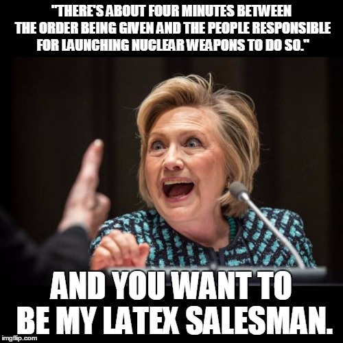 Hillary Clinton | "THERE'S ABOUT FOUR MINUTES BETWEEN THE ORDER BEING GIVEN AND THE PEOPLE RESPONSIBLE FOR LAUNCHING NUCLEAR WEAPONS TO DO SO."; AND YOU WANT TO BE MY LATEX SALESMAN. | image tagged in hillary clinton | made w/ Imgflip meme maker