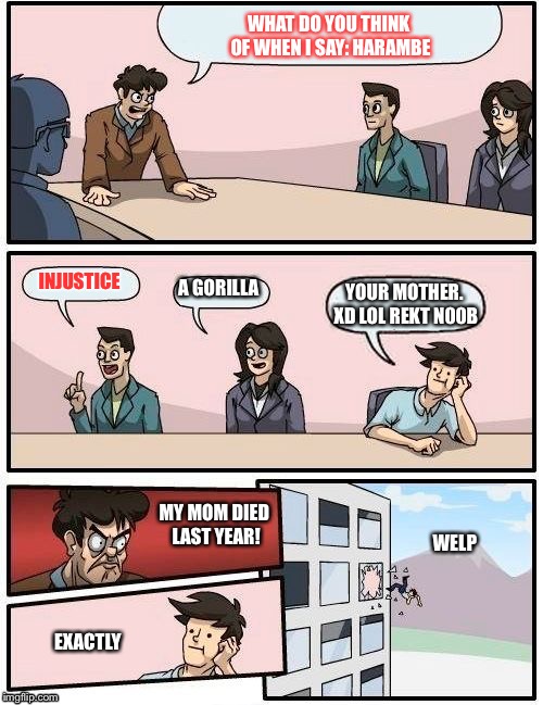 Boardroom Meeting Suggestion Meme | WHAT DO YOU THINK OF WHEN I SAY: HARAMBE; INJUSTICE; A GORILLA; YOUR MOTHER. XD LOL REKT N00B; WELP; MY MOM DIED LAST YEAR! EXACTLY | image tagged in memes,boardroom meeting suggestion | made w/ Imgflip meme maker