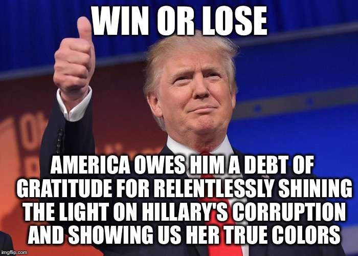 Win or Lose | WIN OR LOSE; AMERICA OWES HIM A DEBT OF GRATITUDE FOR RELENTLESSLY SHINING THE LIGHT ON HILLARY'S CORRUPTION AND SHOWING US HER TRUE COLORS | image tagged in donald trump,hillary,corruption | made w/ Imgflip meme maker