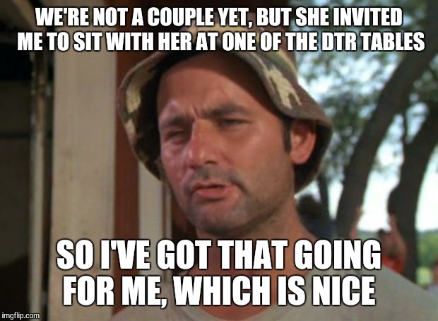 TMU (The Marriage University) | WE'RE NOT A COUPLE YET, BUT SHE INVITED ME TO SIT WITH HER AT ONE OF THE DTR TABLES; SO I'VE GOT THAT GOING FOR ME, WHICH IS NICE | image tagged in i've got that going for me | made w/ Imgflip meme maker