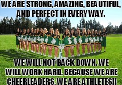 WE ARE STRONG, AMAZING, BEAUTIFUL, AND PERFECT IN EVERY WAY. WE WILL NOT BACK DOWN. WE WILL WORK HARD. BECAUSE WE ARE CHEERLEADERS, WE ARE ATHLETES!! | image tagged in cheerleaders | made w/ Imgflip meme maker