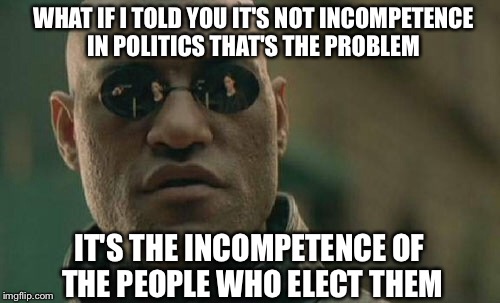 Matrix Morpheus | WHAT IF I TOLD YOU IT'S NOT INCOMPETENCE IN POLITICS THAT'S THE PROBLEM; IT'S THE INCOMPETENCE OF THE PEOPLE WHO ELECT THEM | image tagged in memes,matrix morpheus | made w/ Imgflip meme maker
