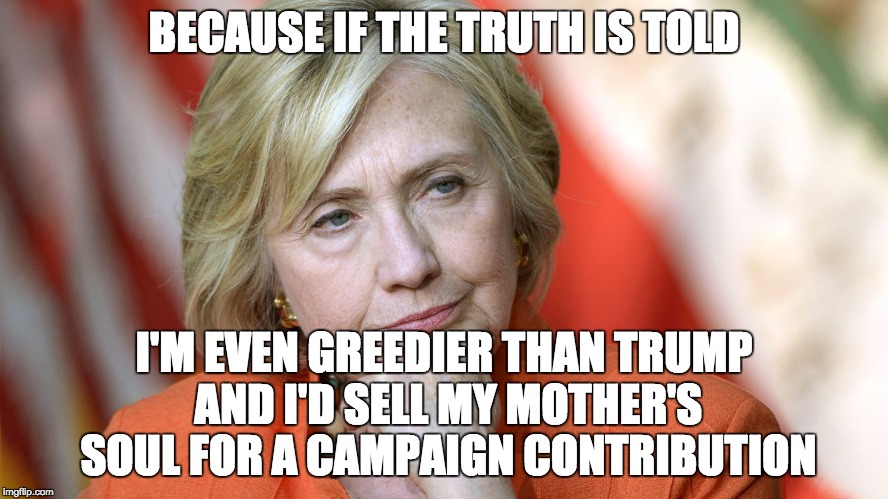 Hillary Disgusted | BECAUSE IF THE TRUTH IS TOLD I'M EVEN GREEDIER THAN TRUMP AND I'D SELL MY MOTHER'S SOUL FOR A CAMPAIGN CONTRIBUTION | image tagged in hillary disgusted | made w/ Imgflip meme maker