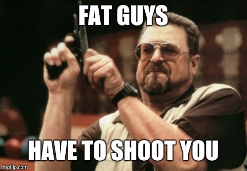 Too fat to run | FAT GUYS; HAVE TO SHOOT YOU | image tagged in memes,am i the only one around here | made w/ Imgflip meme maker