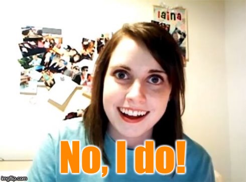 Overly Attached Girlfriend | No, I do! | image tagged in overly attached girlfriend | made w/ Imgflip meme maker