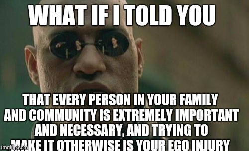 Matrix Morpheus | WHAT IF I TOLD YOU; THAT EVERY PERSON IN YOUR FAMILY AND COMMUNITY IS EXTREMELY IMPORTANT AND NECESSARY, AND TRYING TO MAKE IT OTHERWISE IS YOUR EGO INJURY | image tagged in memes,matrix morpheus | made w/ Imgflip meme maker