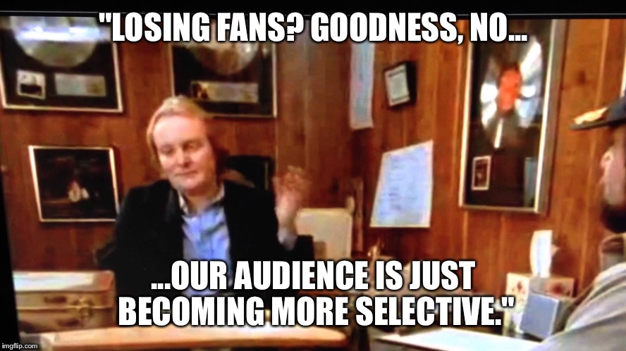"LOSING FANS? GOODNESS, NO... ...OUR AUDIENCE IS JUST BECOMING MORE SELECTIVE." | made w/ Imgflip meme maker