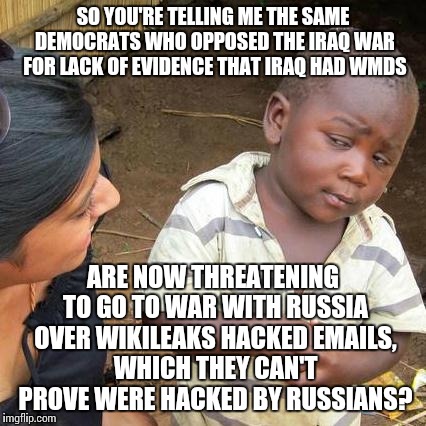 It's just as bad if not worse. Even if it WAS the Russians, why start a war over hacked e-mails? | SO YOU'RE TELLING ME THE SAME DEMOCRATS WHO OPPOSED THE IRAQ WAR FOR LACK OF EVIDENCE THAT IRAQ HAD WMDS; ARE NOW THREATENING TO GO TO WAR WITH RUSSIA OVER WIKILEAKS HACKED EMAILS, WHICH THEY CAN'T PROVE WERE HACKED BY RUSSIANS? | image tagged in memes,third world skeptical kid | made w/ Imgflip meme maker