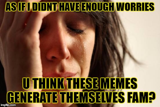 AS IF I DIDNT HAVE ENOUGH WORRIES U THINK THESE MEMES GENERATE THEMSELVES FAM? | image tagged in memes,first world problems | made w/ Imgflip meme maker