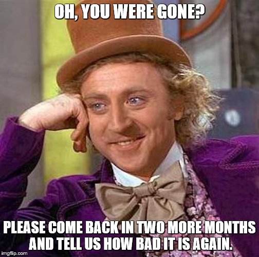 Creepy Condescending Wonka Meme | OH, YOU WERE GONE? PLEASE COME BACK IN TWO MORE MONTHS AND TELL US HOW BAD IT IS AGAIN. | image tagged in memes,creepy condescending wonka | made w/ Imgflip meme maker
