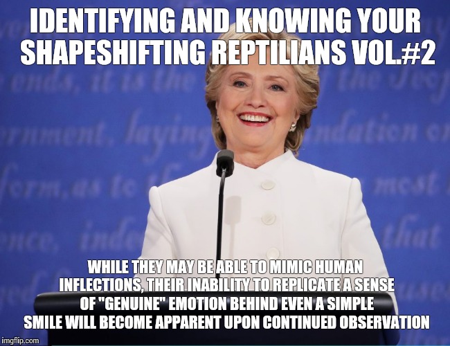 Field guide to identifying reptilians | IDENTIFYING AND KNOWING YOUR SHAPESHIFTING REPTILIANS VOL.#2; WHILE THEY MAY BE ABLE TO MIMIC HUMAN INFLECTIONS, THEIR INABILITY TO REPLICATE A SENSE OF "GENUINE" EMOTION BEHIND EVEN A SIMPLE SMILE WILL BECOME APPARENT UPON CONTINUED OBSERVATION | image tagged in shapeshifting lizard,maga,meme,trump,hillary | made w/ Imgflip meme maker