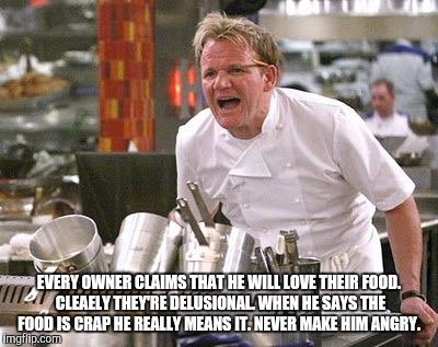 Gordon Ramsey meme | EVERY OWNER CLAIMS THAT HE WILL LOVE THEIR FOOD. CLEAELY THEY'RE DELUSIONAL. WHEN HE SAYS THE FOOD IS CRAP HE REALLY MEANS IT. NEVER MAKE HIM ANGRY. | image tagged in gordon ramsey meme | made w/ Imgflip meme maker