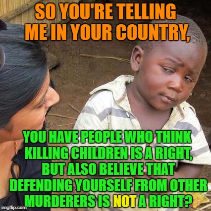 You'd think abortionists would also support the idea of killing regular people when done in defense but... | SO YOU'RE TELLING ME IN YOUR COUNTRY, YOU HAVE PEOPLE WHO THINK KILLING CHILDREN IS A RIGHT, BUT ALSO BELIEVE THAT DEFENDING YOURSELF FROM OTHER MURDERERS IS           A RIGHT? NOT | image tagged in memes,third world skeptical kid | made w/ Imgflip meme maker