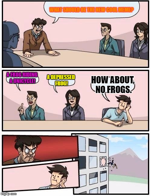 Boardroom Meeting Suggestion | WHAT SHOULD BE THE NEW COOL MEME? A FROG RIDING A UNICYCLE! A DEPRESSED FROG! HOW ABOUT, NO FROGS. | image tagged in memes,boardroom meeting suggestion | made w/ Imgflip meme maker