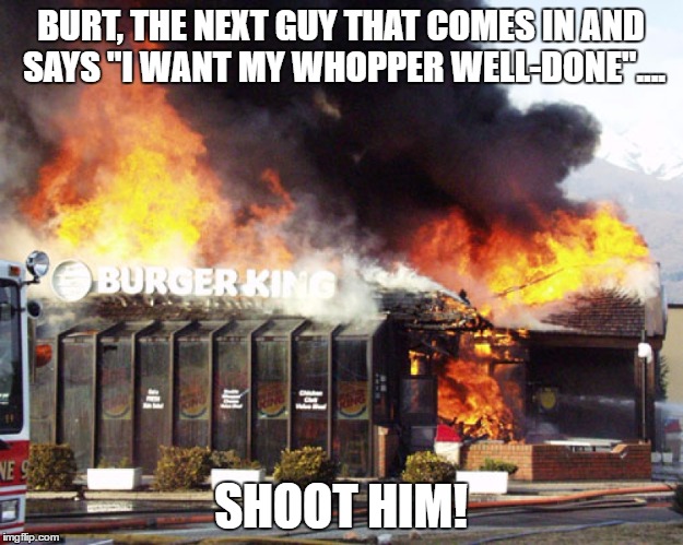 The Flame-Broiled Whopper | BURT, THE NEXT GUY THAT COMES IN AND SAYS "I WANT MY WHOPPER WELL-DONE".... SHOOT HIM! | image tagged in burger king on fire | made w/ Imgflip meme maker