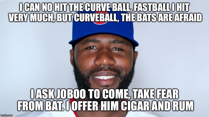 Jason Cerrano | I CAN NO HIT THE CURVE BALL, FASTBALL I HIT VERY MUCH, BUT CURVEBALL, THE BATS ARE AFRAID; I ASK JOBOO TO COME, TAKE FEAR FROM BAT. I OFFER HIM CIGAR AND RUM | image tagged in chicago cubs | made w/ Imgflip meme maker